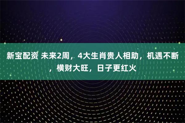 新宝配资 未来2周，4大生肖贵人相助，机遇不断，横财大旺，日子更红火