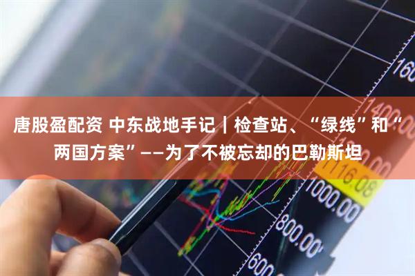 唐股盈配资 中东战地手记｜检查站、“绿线”和“两国方案”——为了不被忘却的巴勒斯坦