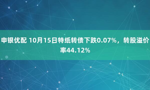 申银优配 10月15日特纸转债下跌0.07%，转股溢价率44.12%