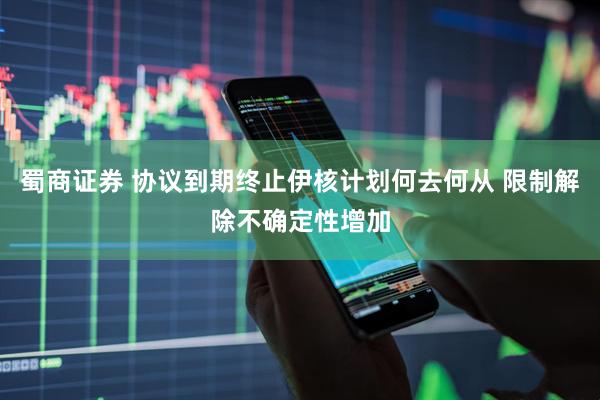 蜀商证券 协议到期终止伊核计划何去何从 限制解除不确定性增加