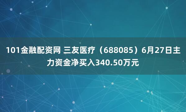 101金融配资网 三友医疗（688085）6月27日主力资金净买入340.50万元
