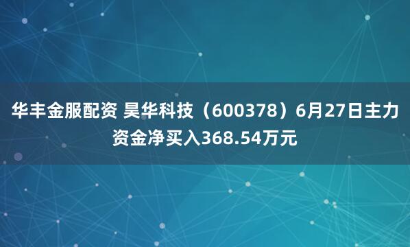 华丰金服配资 昊华科技（600378）6月27日主力资金净买入368.54万元