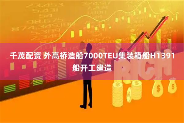 千茂配资 外高桥造船7000TEU集装箱船H1391船开工建造