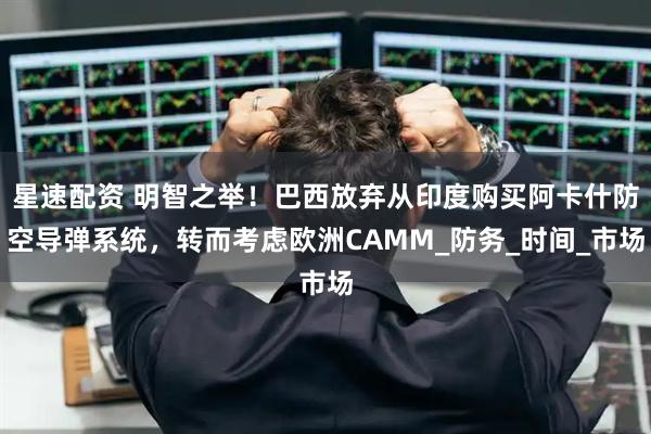 星速配资 明智之举！巴西放弃从印度购买阿卡什防空导弹系统，转而考虑欧洲CAMM_防务_时间_市场