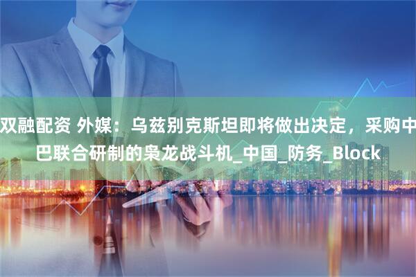 双融配资 外媒：乌兹别克斯坦即将做出决定，采购中巴联合研制的枭龙战斗机_中国_防务_Block