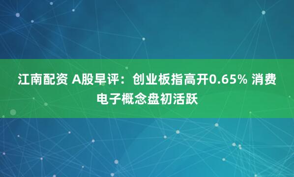 江南配资 A股早评：创业板指高开0.65% 消费电子概念盘初活跃
