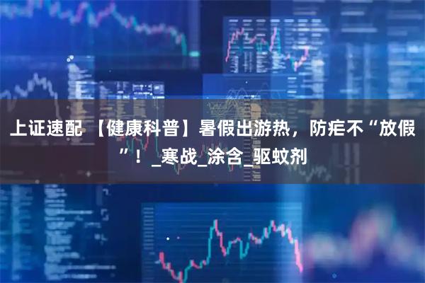上证速配 【健康科普】暑假出游热，防疟不“放假”！_寒战_涂含_驱蚊剂