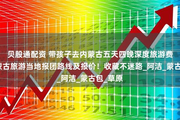 贝股通配资 带孩子去内蒙古五天四晚深度旅游费用，内蒙古旅游当地报团路线及报价！收藏不迷路_阿洁_蒙古包_草原