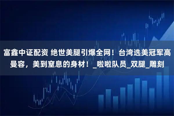 富鑫中证配资 绝世美腿引爆全网！台湾选美冠军高曼容，美到窒息的身材！_啦啦队员_双腿_雕刻