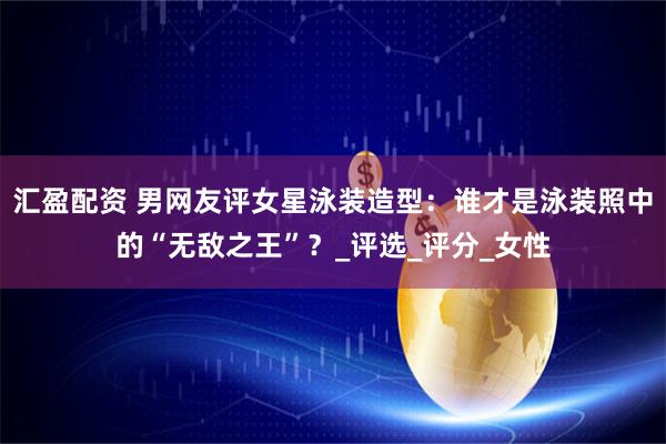 汇盈配资 男网友评女星泳装造型：谁才是泳装照中的“无敌之王”？_评选_评分_女性