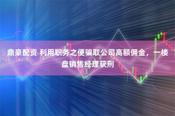 鼎豪配资 利用职务之便骗取公司高额佣金，一楼盘销售经理获刑