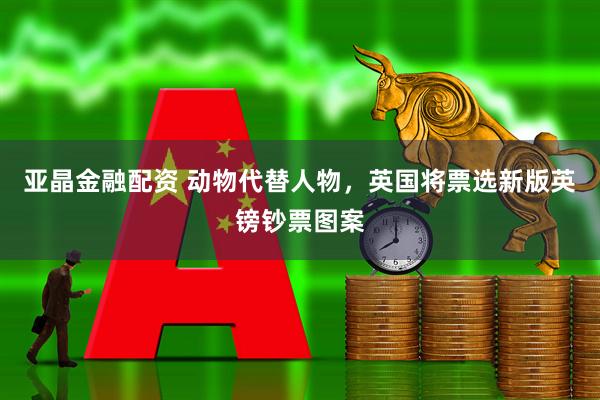 亚晶金融配资 动物代替人物，英国将票选新版英镑钞票图案