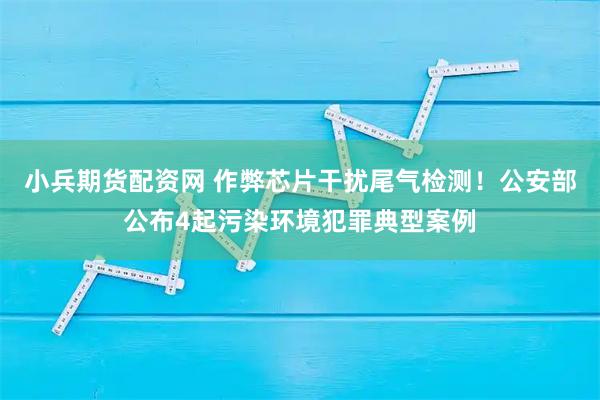 小兵期货配资网 作弊芯片干扰尾气检测！公安部公布4起污染环境犯罪典型案例